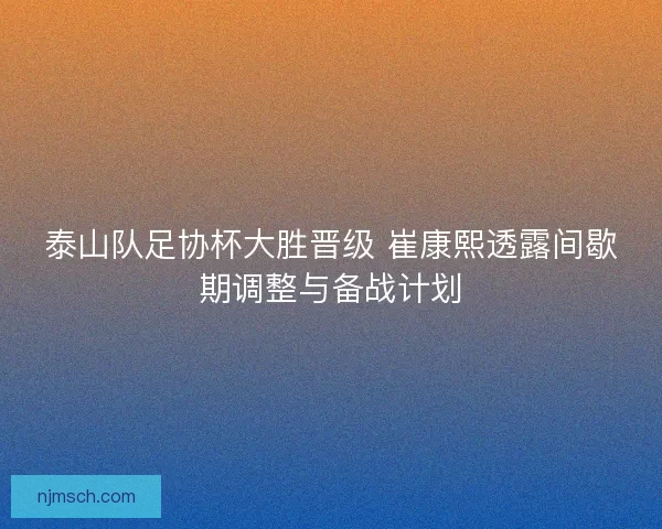 泰山队足协杯大胜晋级 崔康熙透露间歇期调整与备战计划