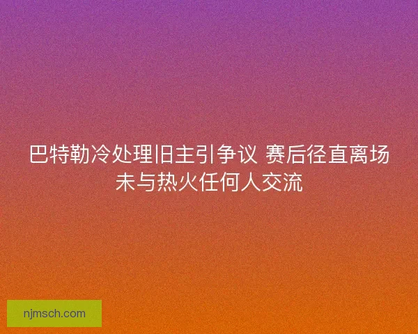 巴特勒冷处理旧主引争议 赛后径直离场未与热火任何人交流
