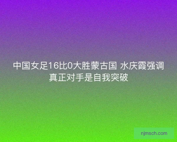 中国女足16比0大胜蒙古国 水庆霞强调真正对手是自我突破