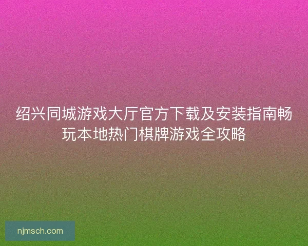 绍兴同城游戏大厅官方下载及安装指南畅玩本地热门棋牌游戏全攻略