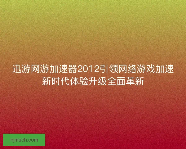 迅游网游加速器2012引领网络游戏加速新时代体验升级全面革新