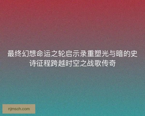 最终幻想命运之轮启示录重塑光与暗的史诗征程跨越时空之战歌传奇