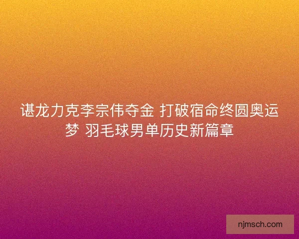 谌龙力克李宗伟夺金 打破宿命终圆奥运梦 羽毛球男单历史新篇章