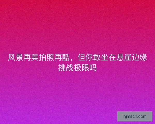 风景再美拍照再酷，但你敢坐在悬崖边缘挑战极限吗