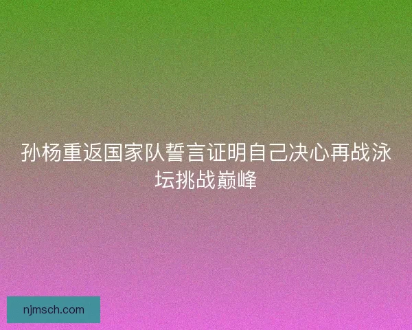 孙杨重返国家队誓言证明自己决心再战泳坛挑战巅峰