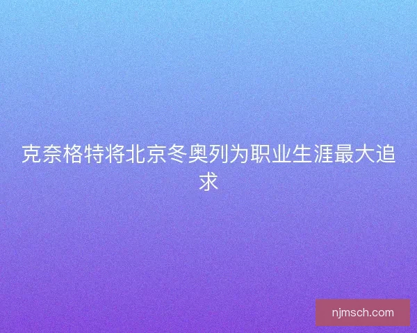 克奈格特将北京冬奥列为职业生涯最大追求