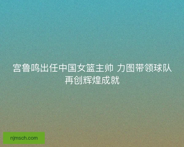 宫鲁鸣出任中国女篮主帅 力图带领球队再创辉煌成就