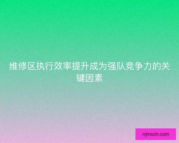 维修区执行效率提升成为强队竞争力的关键因素 维修区执行效率提升成为强队竞争力的关键因素