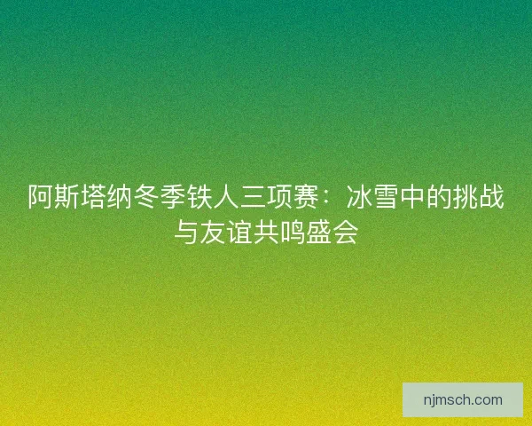 阿斯塔纳冬季铁人三项赛：冰雪中的挑战与友谊共鸣盛会