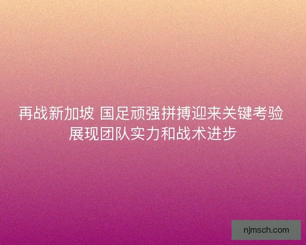 再战新加坡 国足顽强拼搏迎来关键考验 展现团队实力和战术进步
