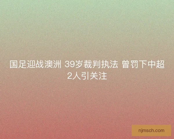 国足迎战澳洲 39岁裁判执法 曾罚下中超2人引关注