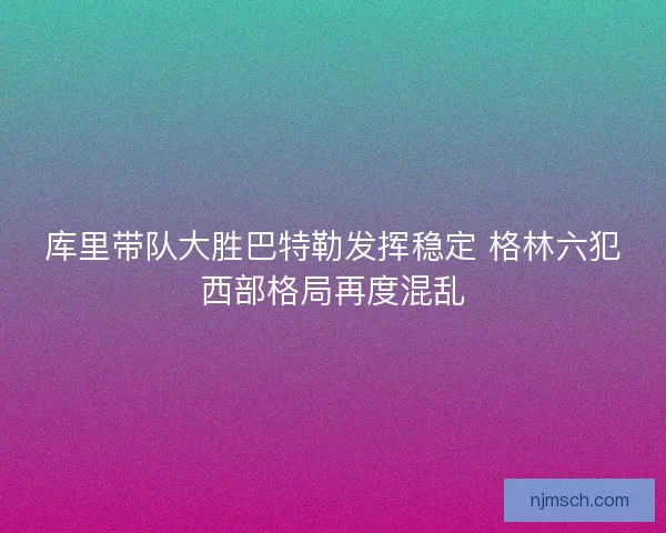 库里带队大胜巴特勒发挥稳定 格林六犯西部格局再度混乱