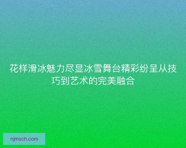 花样滑冰魅力尽显冰雪舞台精彩纷呈从技巧到艺术的完美融合