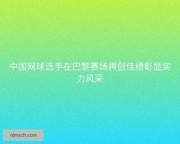 中国网球选手在巴黎赛场再创佳绩彰显实力风采