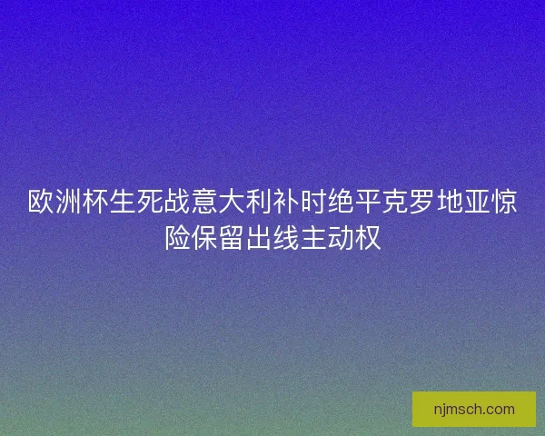 欧洲杯生死战意大利补时绝平克罗地亚惊险保留出线主动权