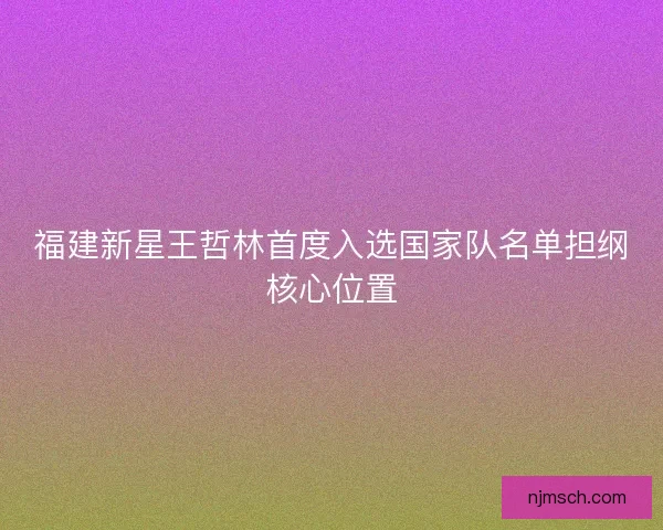 福建新星王哲林首度入选国家队名单担纲核心位置
