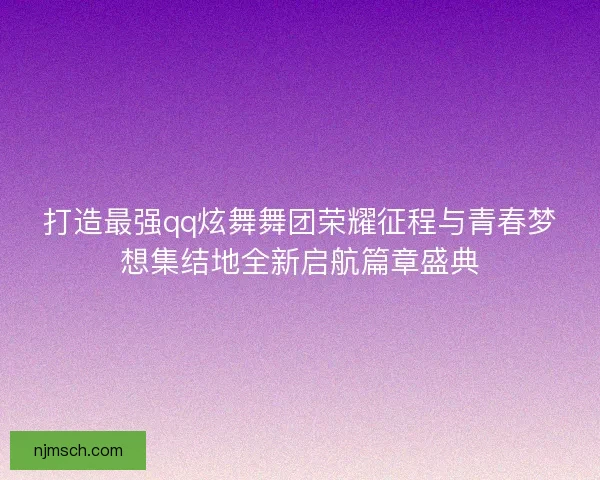 打造最强qq炫舞舞团荣耀征程与青春梦想集结地全新启航篇章盛典