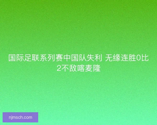 国际足联系列赛中国队失利 无缘连胜0比2不敌喀麦隆